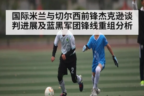 国际米兰与切尔西前锋杰克逊谈判进展及蓝黑军团锋线重组分析