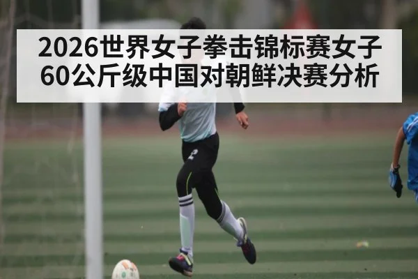 2026世界女子拳击锦标赛女子60公斤级中国对朝鲜决赛分析 - kaiyun