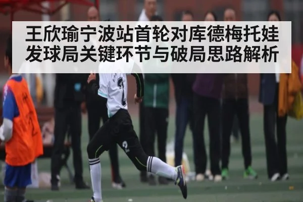 王欣瑜宁波站首轮对库德梅托娃发球局关键环节与破局思路解析 - kaiyun